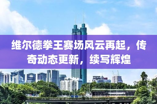 维尔德拳王赛场风云再起，传奇动态更新，续写辉煌
