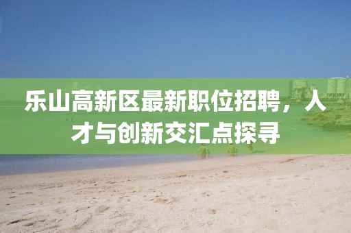 乐山高新区最新职位招聘，人才与创新交汇点探寻