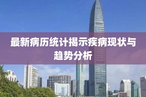 最新病历统计揭示疾病现状与趋势分析