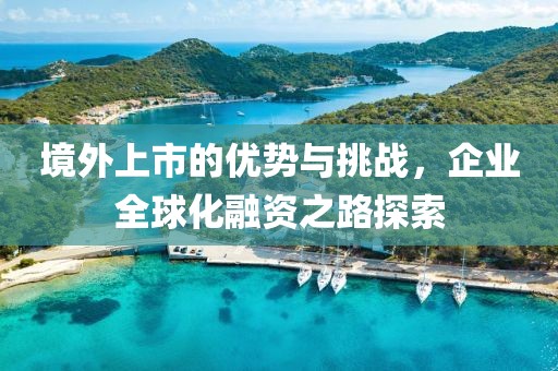 境外上市的优势与挑战，企业全球化融资之路探索