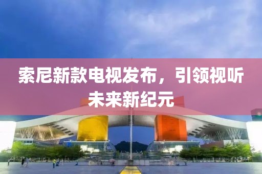 索尼新款电视发布，引领视听未来新纪元