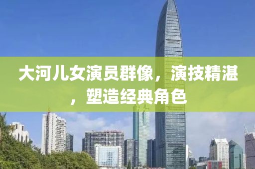 大河儿女演员群像，演技精湛，塑造经典角色