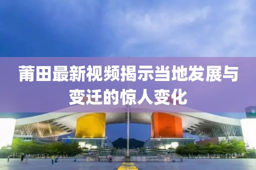 莆田最新视频揭示当地发展与变迁的惊人变化