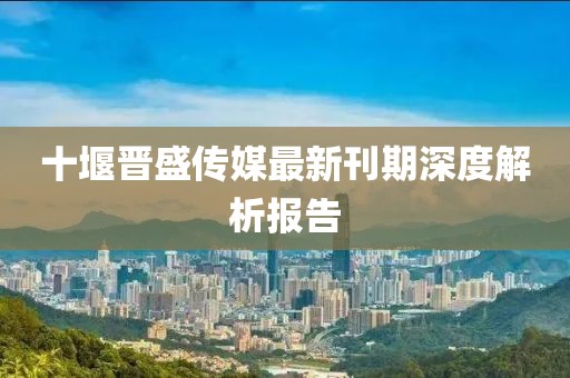 十堰晋盛传媒最新刊期深度解析报告
