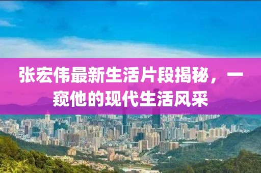 张宏伟最新生活片段揭秘，一窥他的现代生活风采