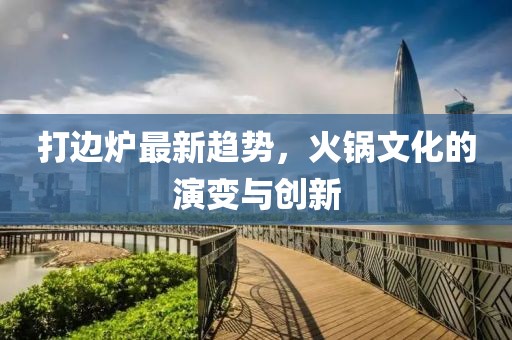 打边炉最新趋势，火锅文化的演变与创新