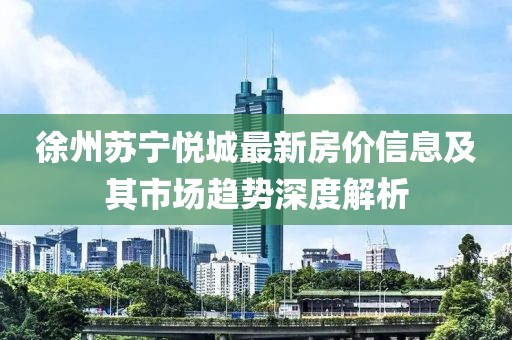 徐州苏宁悦城最新房价信息及其市场趋势深度解析