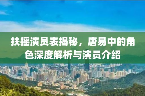 扶摇演员表揭秘，唐易中的角色深度解析与演员介绍