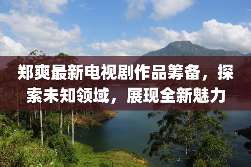 郑爽最新电视剧作品筹备，探索未知领域，展现全新魅力