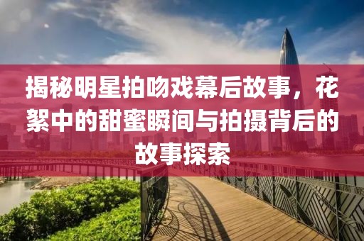 揭秘明星拍吻戏幕后故事，花絮中的甜蜜瞬间与拍摄背后的故事探索