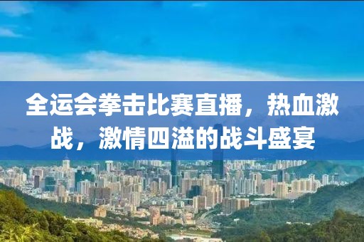 全运会拳击比赛直播，热血激战，激情四溢的战斗盛宴