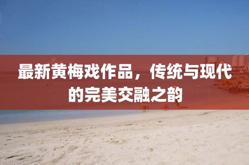 最新黄梅戏作品，传统与现代的完美交融之韵
