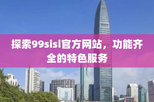 探索99sisi官方网站，功能齐全的特色服务
