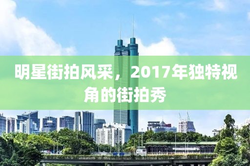 明星街拍风采，2017年独特视角的街拍秀