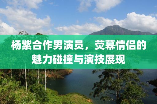 杨紫合作男演员，荧幕情侣的魅力碰撞与演技展现