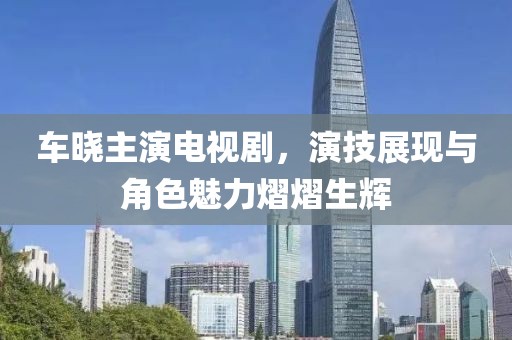 车晓主演电视剧，演技展现与角色魅力熠熠生辉