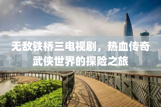 无敌铁桥三电视剧，热血传奇武侠世界的探险之旅