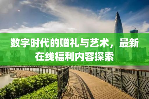 数字时代的赠礼与艺术，最新在线福利内容探索