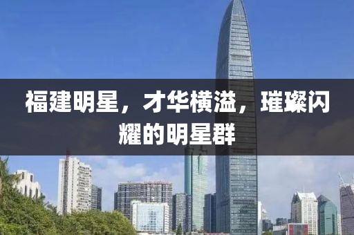 福建明星，才华横溢，璀璨闪耀的明星群