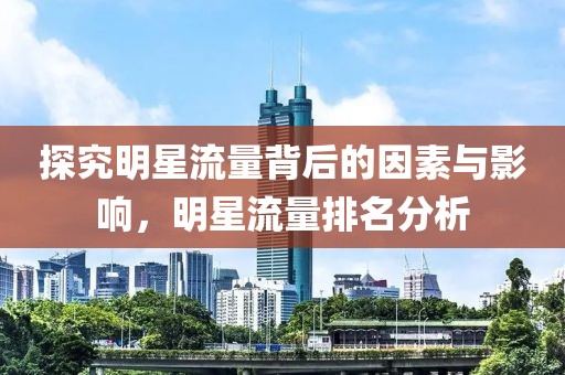 探究明星流量背后的因素与影响，明星流量排名分析