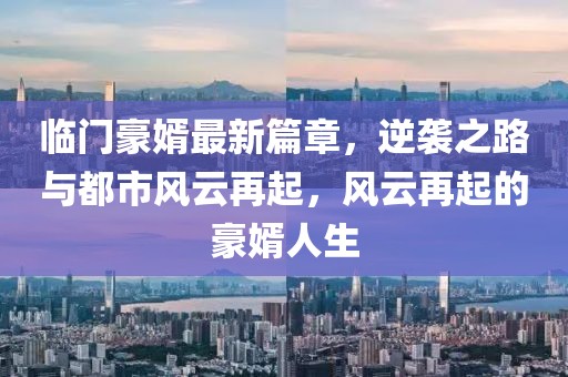 临门豪婿最新篇章，逆袭之路与都市风云再起，风云再起的豪婿人生