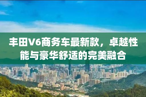 丰田V6商务车最新款，卓越性能与豪华舒适的完美融合