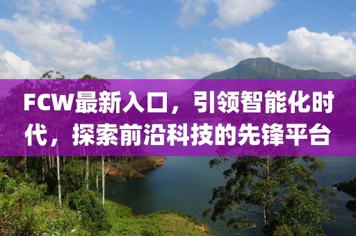 FCW最新入口，引领智能化时代，探索前沿科技的先锋平台