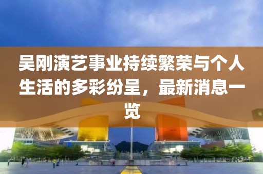 吴刚演艺事业持续繁荣与个人生活的多彩纷呈，最新消息一览