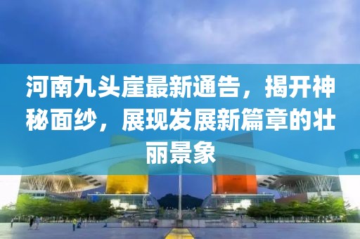河南九头崖最新通告，揭开神秘面纱，展现发展新篇章的壮丽景象