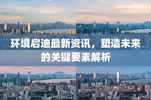 环境启迪最新资讯，塑造未来的关键要素解析
