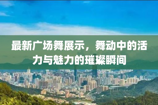 最新广场舞展示，舞动中的活力与魅力的璀璨瞬间