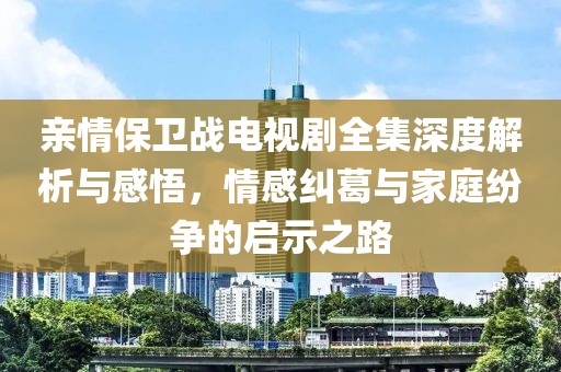 亲情保卫战电视剧全集深度解析与感悟，情感纠葛与家庭纷争的启示之路