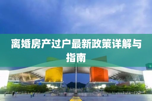 离婚房产过户最新政策详解与指南