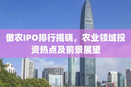 傲农IPO排行揭晓，农业领域投资热点及前景展望