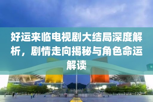 好运来临电视剧大结局深度解析，剧情走向揭秘与角色命运解读