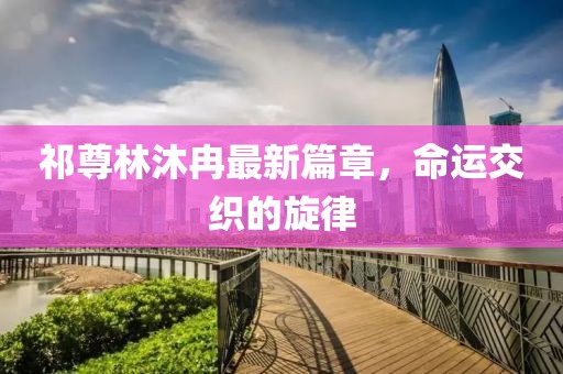 祁尊林沐冉最新篇章，命运交织的旋律