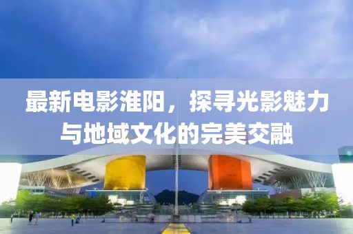 最新电影淮阳，探寻光影魅力与地域文化的完美交融