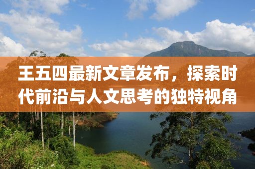 王五四最新文章发布，探索时代前沿与人文思考的独特视角