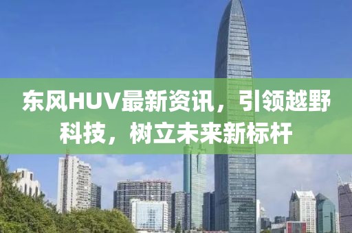 东风HUV最新资讯，引领越野科技，树立未来新标杆