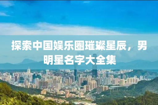 探索中国娱乐圈璀璨星辰，男明星名字大全集