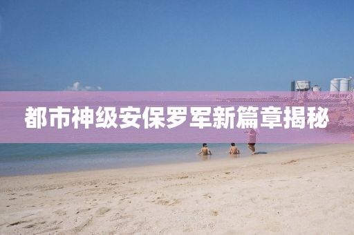 都市神级安保罗军新篇章揭秘