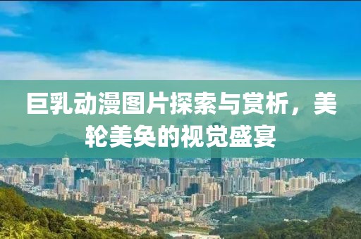 巨乳动漫图片探索与赏析，美轮美奂的视觉盛宴