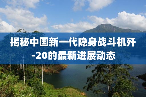 揭秘中国新一代隐身战斗机歼-20的最新进展动态