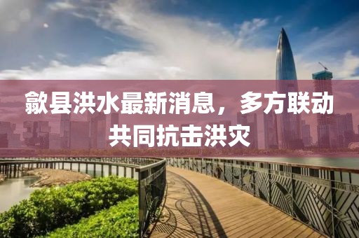 歙县洪水最新消息，多方联动共同抗击洪灾