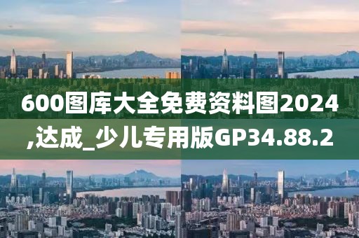 600图库大全免费资料图2024,达成_少儿专用版GP34.88.20