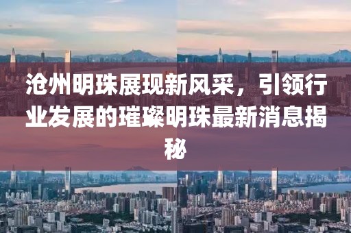 沧州明珠展现新风采，引领行业发展的璀璨明珠最新消息揭秘