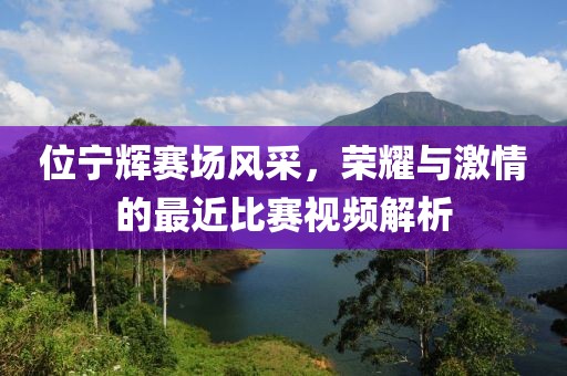 位宁辉赛场风采，荣耀与激情的最近比赛视频解析