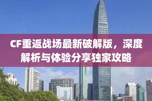 CF重返战场最新破解版，深度解析与体验分享独家攻略