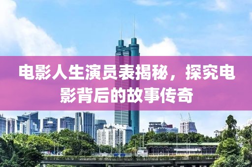 电影人生演员表揭秘，探究电影背后的故事传奇