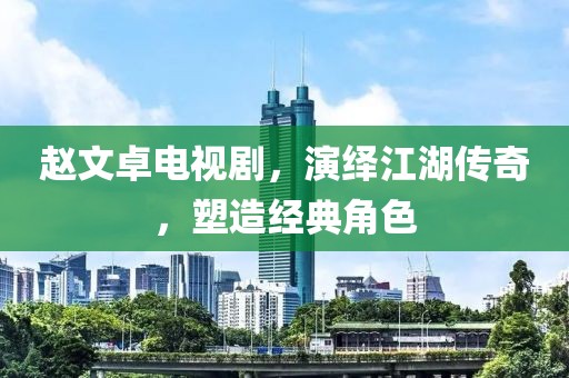 赵文卓电视剧，演绎江湖传奇，塑造经典角色